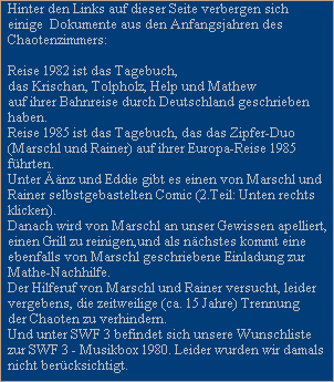 Hinter den Links auf dieser Seite verbergen sich
einige  Dokumente aus den Anfangsjahren des
Chaotenzimmers:

Reise 1982 ist das Tagebuch, 
das Krischan, Tolpholz, Help und Mathew
auf ihrer Bahnreise durch Deutschland geschrieben
haben.
Reise 1985 ist das Tagebuch, das das Zipfer-Duo
(Marschl und Rainer) auf ihrer Europa-Reise 1985
fhrten.
Unter nz und Eddie gibt es einen von Marschl und
Rainer selbstgebastelten Comic (2.Teil: Unten rechts
klicken).
Danach wird von Marschl an unser Gewissen apelliert,
einen Grill zu reinigen,und als nchstes kommt eine
ebenfalls von Marschl geschriebene Einladung zur
Mathe-Nachhilfe.
Der Hilferuf von Marschl und Rainer versucht, leider
vergebens, die zeitweilige (ca. 15 Jahre) Trennung
der Chaoten zu verhindern.
Und unter SWF 3 befindet sich unsere Wunschliste
zur SWF 3 - Musikbox 1980. Leider wurden wir damals
nicht bercksichtigt.